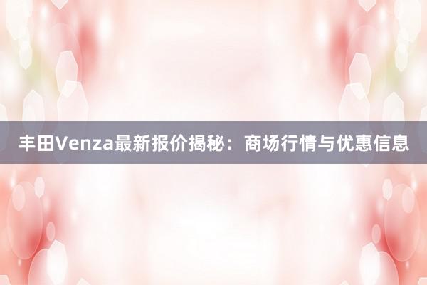 丰田Venza最新报价揭秘：商场行情与优惠信息